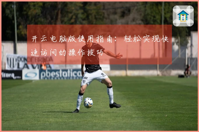 开云电脑版使用指南：轻松实现快速访问的操作技巧